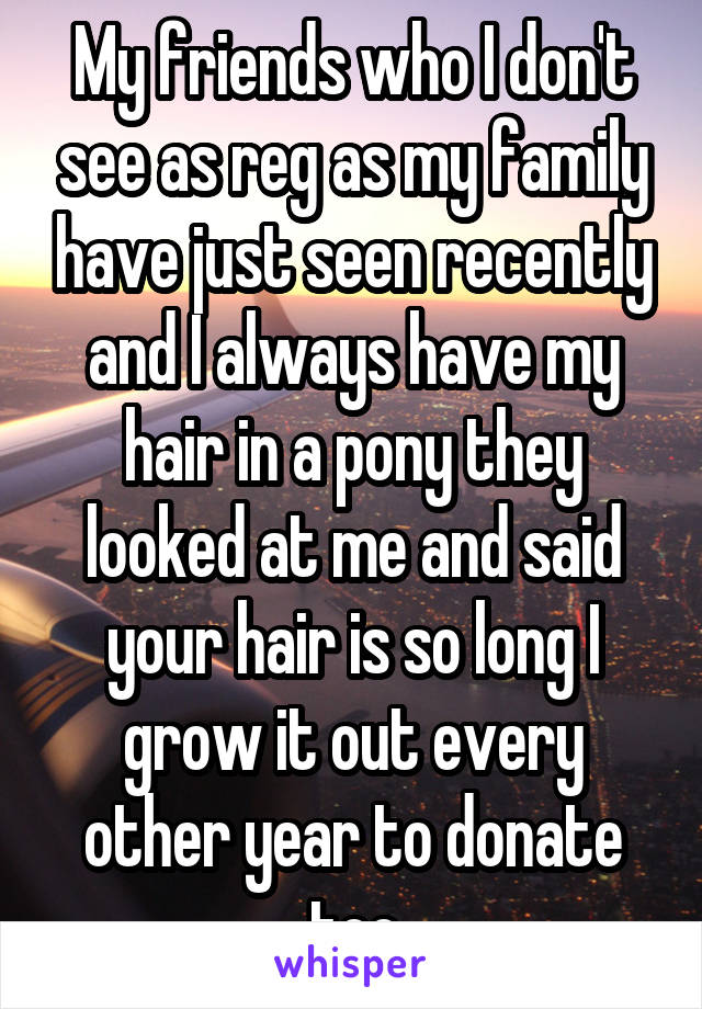 My friends who I don't see as reg as my family have just seen recently and I always have my hair in a pony they looked at me and said your hair is so long I grow it out every other year to donate too
