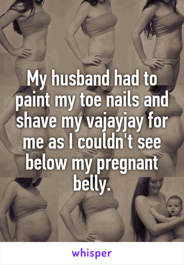 My husband had to paint my toe nails and shave my vajayjay for me as I couldn't see below my pregnant belly.
