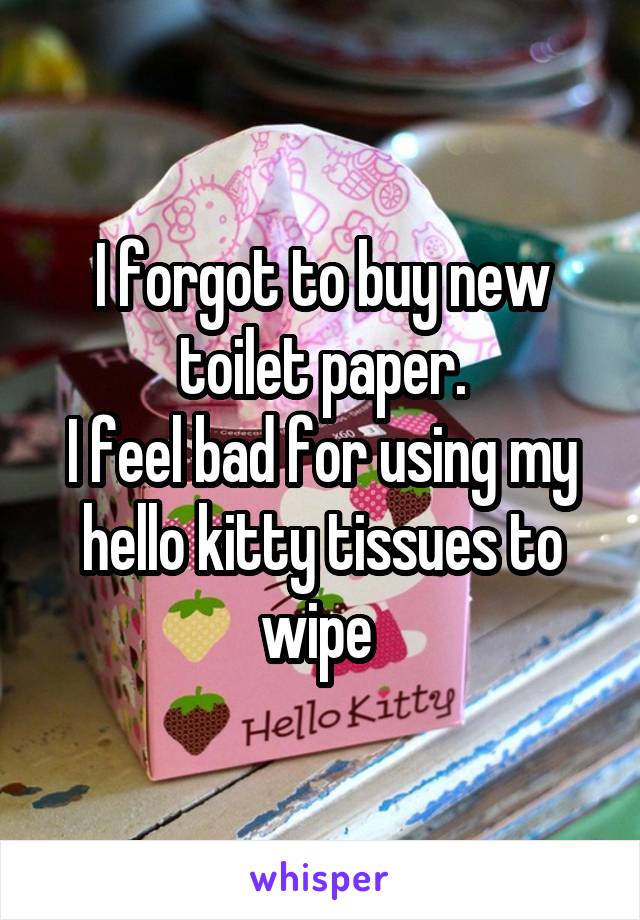 I forgot to buy new toilet paper.
I feel bad for using my hello kitty tissues to wipe 