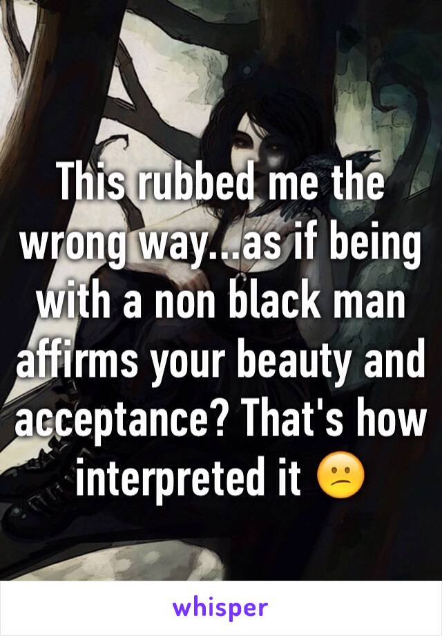 This rubbed me the wrong way...as if being with a non black man affirms your beauty and acceptance? That's how interpreted it 😕