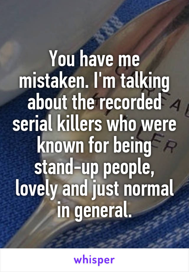 You have me mistaken. I'm talking about the recorded serial killers who were known for being stand-up people, lovely and just normal in general.