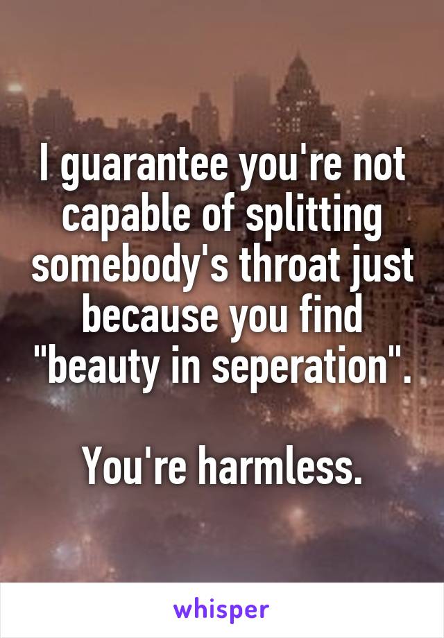 I guarantee you're not capable of splitting somebody's throat just because you find "beauty in seperation".

You're harmless.