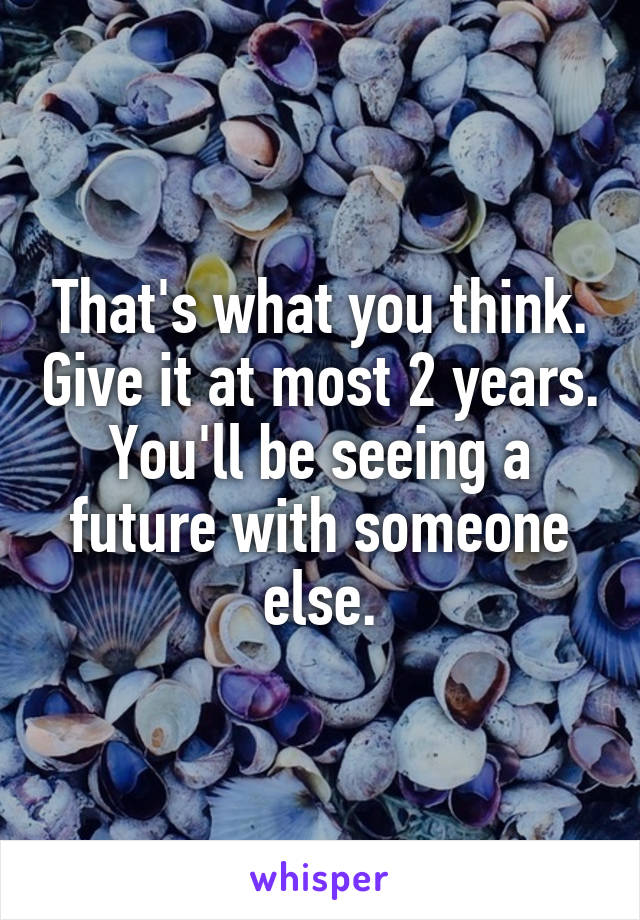 That's what you think. Give it at most 2 years. You'll be seeing a future with someone else.
