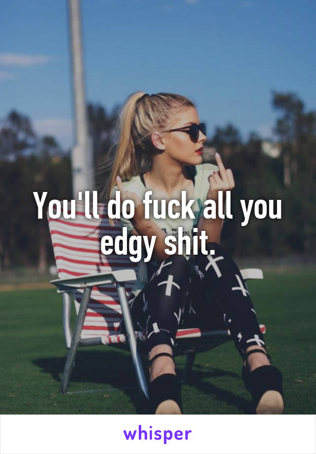 You'll do fuck all you edgy shit.