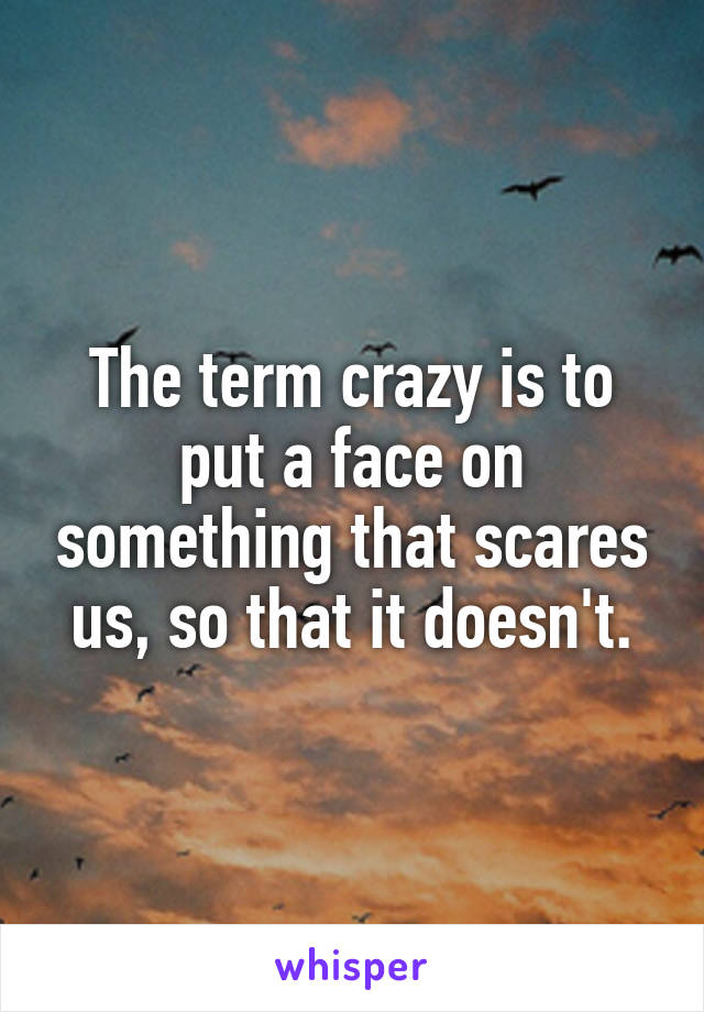 The term crazy is to put a face on something that scares us, so that it doesn't.