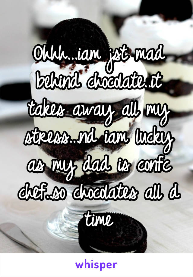 Ohhh...iam jst mad behind chocolate..it takes away all my stress...nd iam lucky as my dad is confc chef..so chocolates all d time