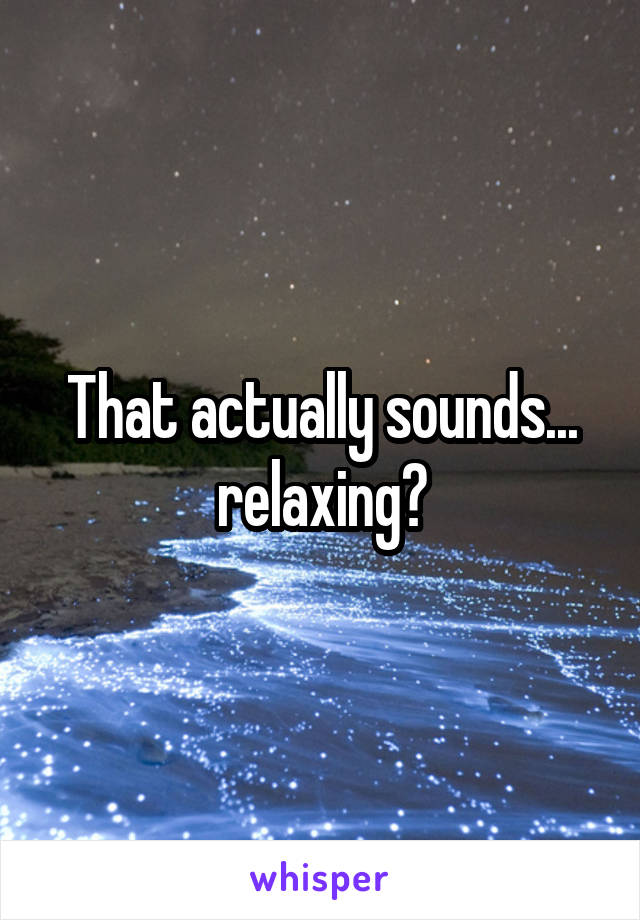 That actually sounds... relaxing?