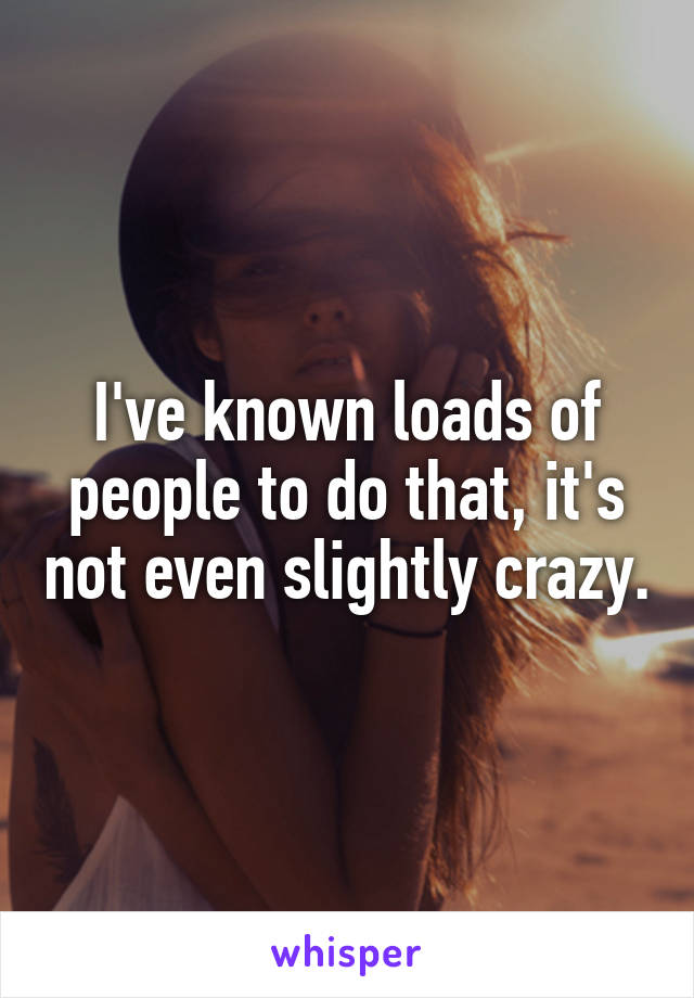 I've known loads of people to do that, it's not even slightly crazy.