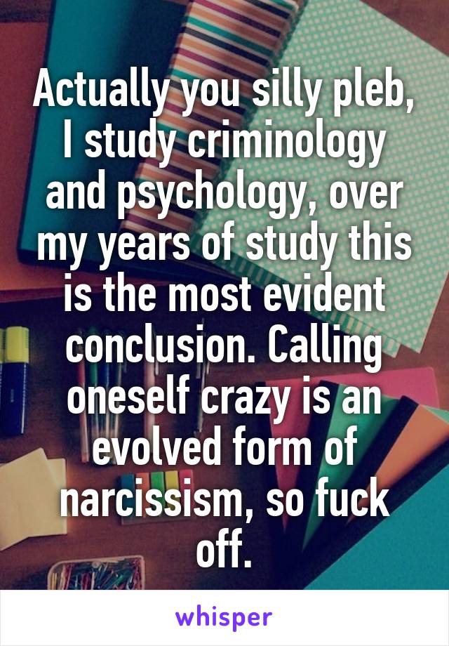 Actually you silly pleb, I study criminology and psychology, over my years of study this is the most evident conclusion. Calling oneself crazy is an evolved form of narcissism, so fuck off.