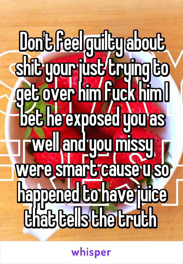 Don't feel guilty about shit your just trying to get over him fuck him I bet he exposed you as well and you missy were smart cause u so happened to have juice that tells the truth 