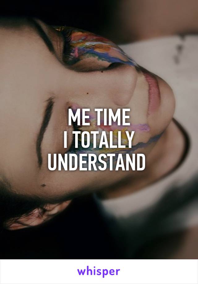 ME TIME
I TOTALLY UNDERSTAND 