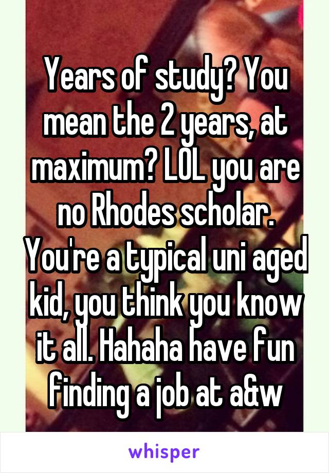 Years of study? You mean the 2 years, at maximum? LOL you are no Rhodes scholar. You're a typical uni aged kid, you think you know it all. Hahaha have fun finding a job at a&w