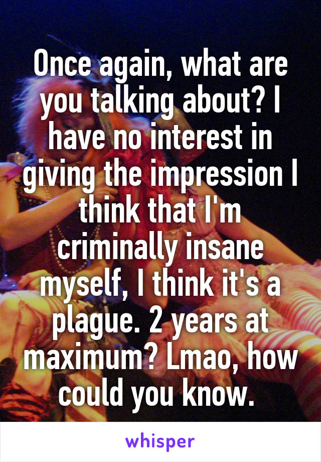 Once again, what are you talking about? I have no interest in giving the impression I think that I'm criminally insane myself, I think it's a plague. 2 years at maximum? Lmao, how could you know. 