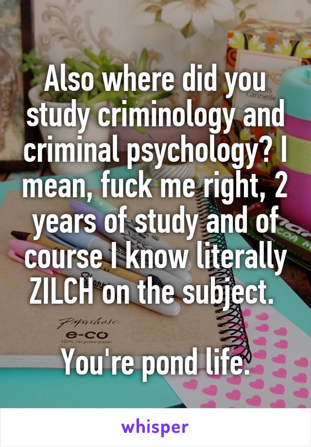 Also where did you study criminology and criminal psychology? I mean, fuck me right, 2 years of study and of course I know literally ZILCH on the subject. 

You're pond life.