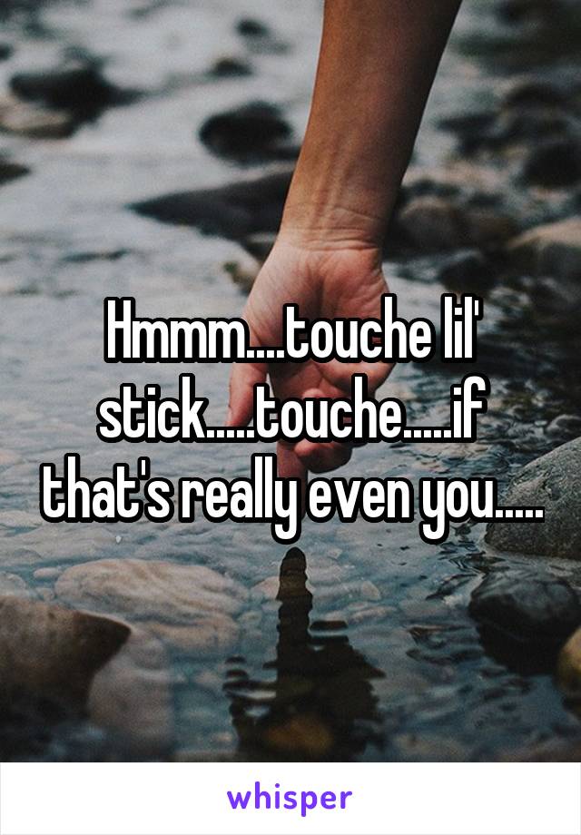 Hmmm....touche lil' stick.....touche.....if that's really even you.....