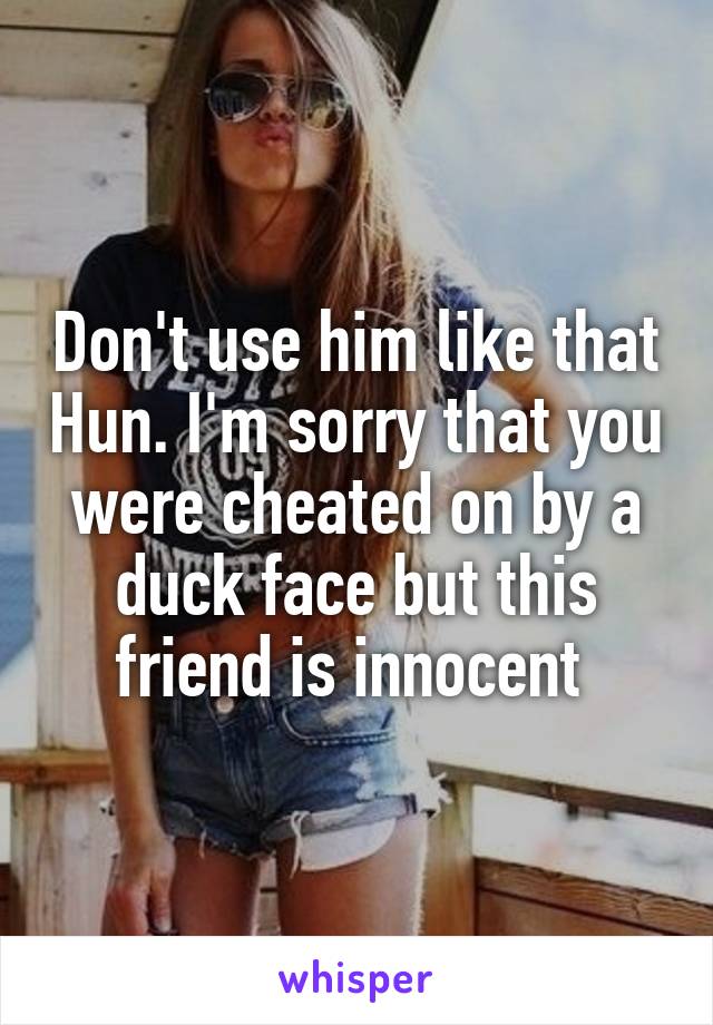 Don't use him like that Hun. I'm sorry that you were cheated on by a duck face but this friend is innocent 