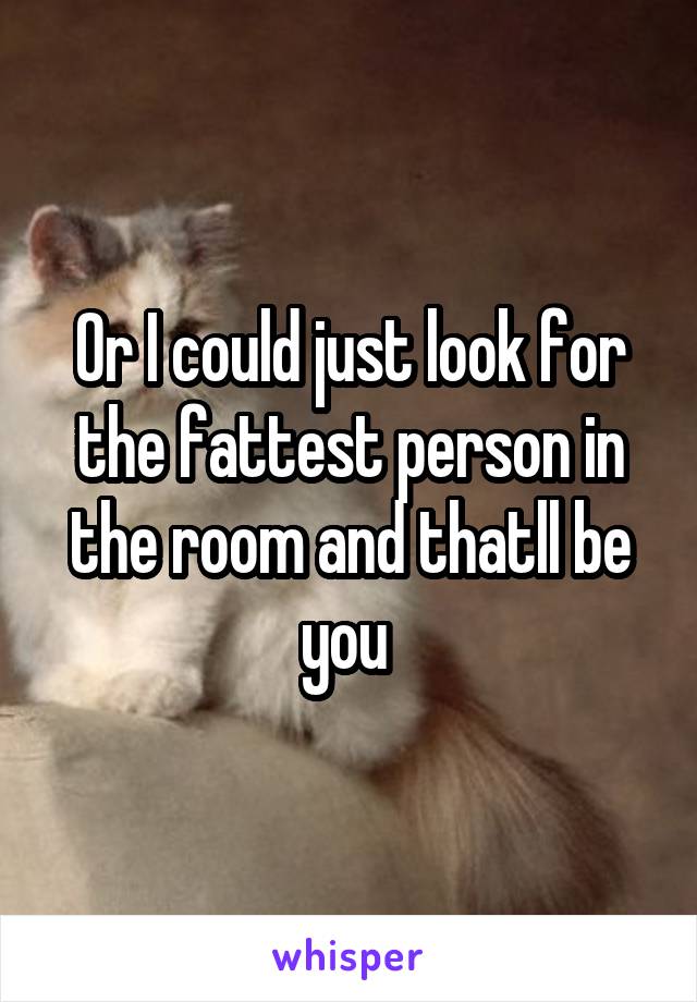 Or I could just look for the fattest person in the room and thatll be you 