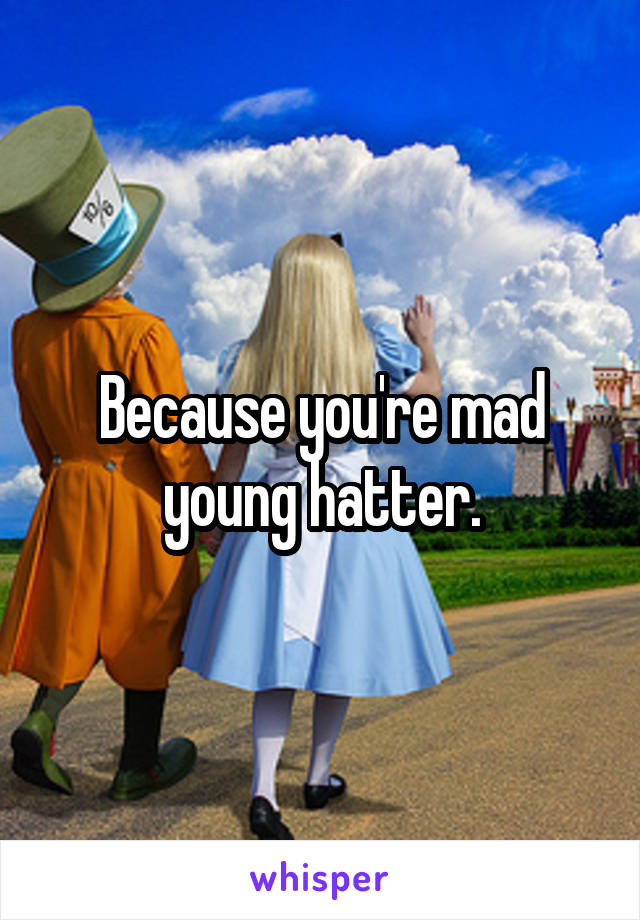 Because you're mad young hatter.