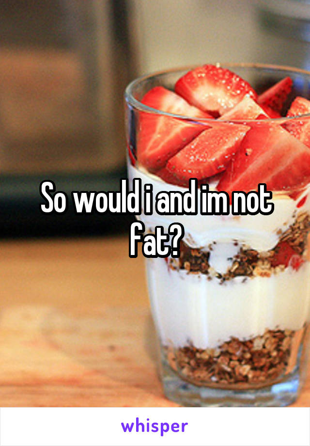 So would i and im not fat?