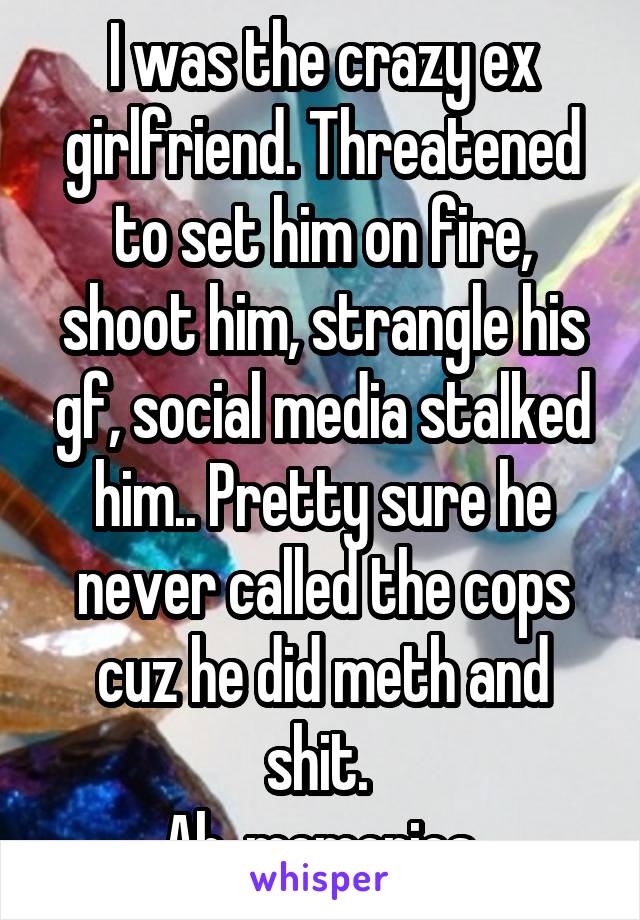 I was the crazy ex girlfriend. Threatened to set him on fire, shoot him, strangle his gf, social media stalked him.. Pretty sure he never called the cops cuz he did meth and shit. 
Ah, memories.