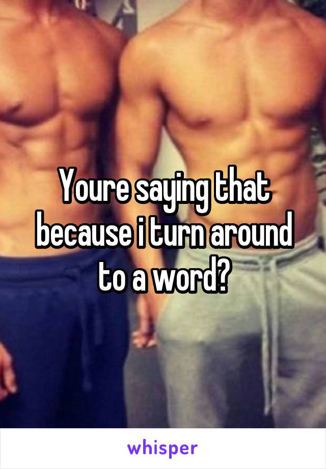 Youre saying that because i turn around to a word?