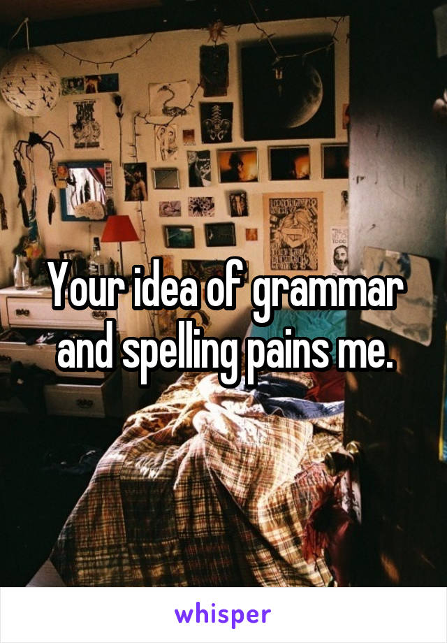 Your idea of grammar and spelling pains me.