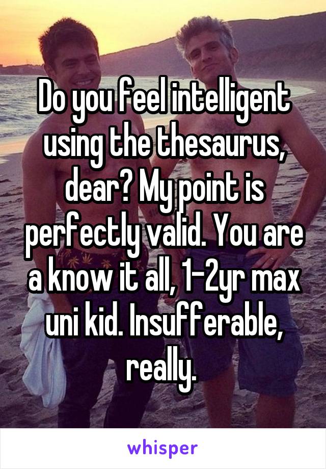 Do you feel intelligent using the thesaurus, dear? My point is perfectly valid. You are a know it all, 1-2yr max uni kid. Insufferable, really. 