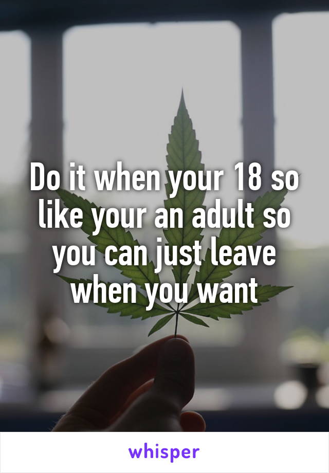 Do it when your 18 so like your an adult so you can just leave when you want