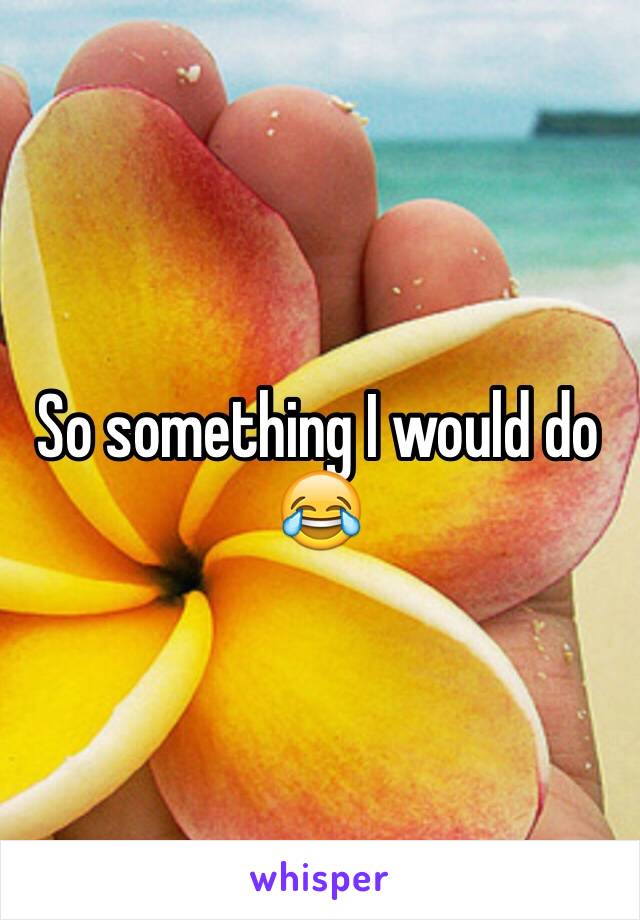 So something I would do 😂