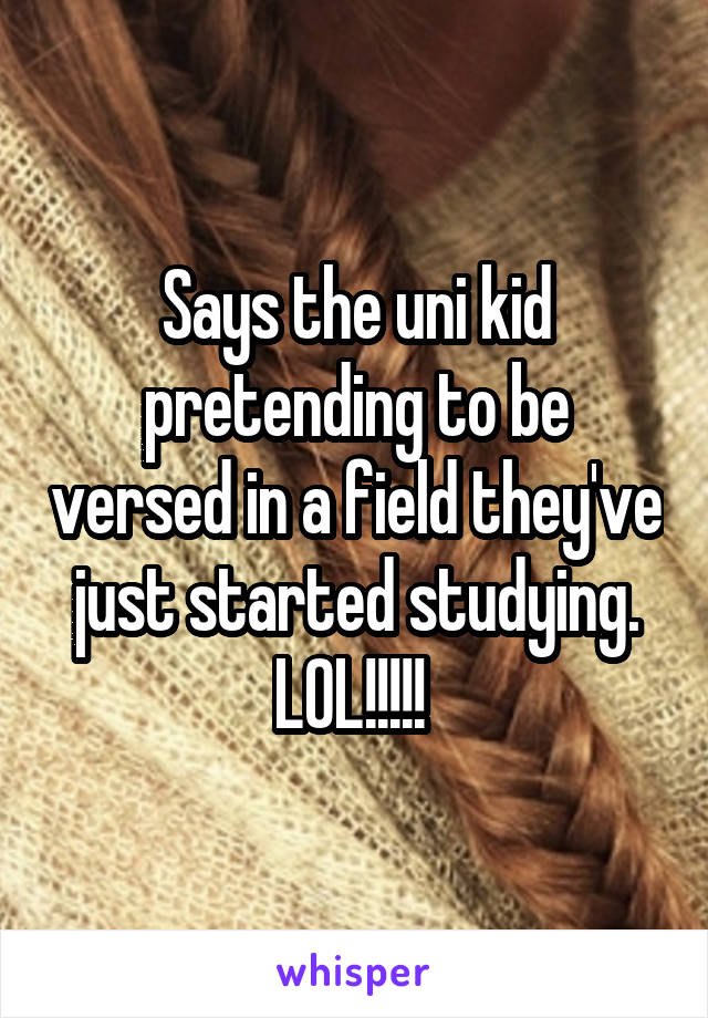 Says the uni kid pretending to be versed in a field they've just started studying. LOL!!!!! 