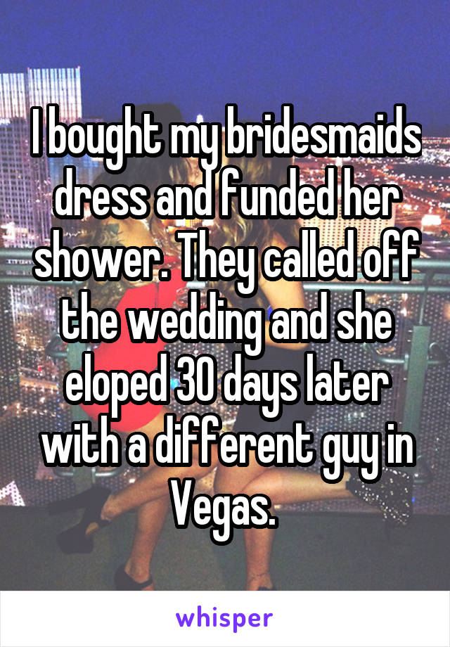 I bought my bridesmaids dress and funded her shower. They called off the wedding and she eloped 30 days later with a different guy in Vegas. 