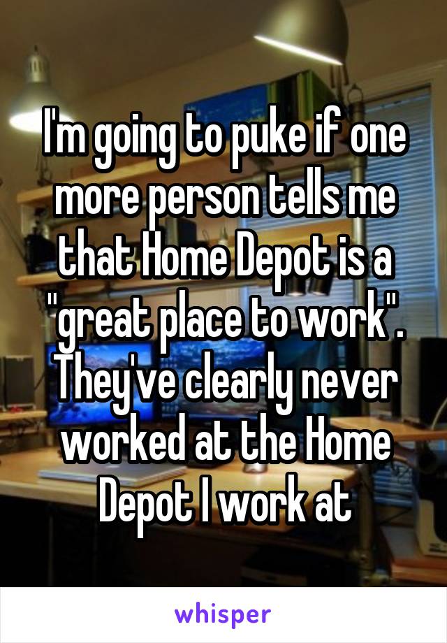 I'm going to puke if one more person tells me that Home Depot is a "great place to work". They've clearly never worked at the Home Depot I work at