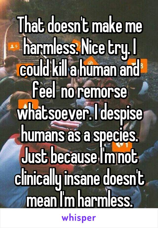 That doesn't make me harmless. Nice try. I could kill a human and feel  no remorse whatsoever. I despise humans as a species. Just because I'm not clinically insane doesn't mean I'm harmless.