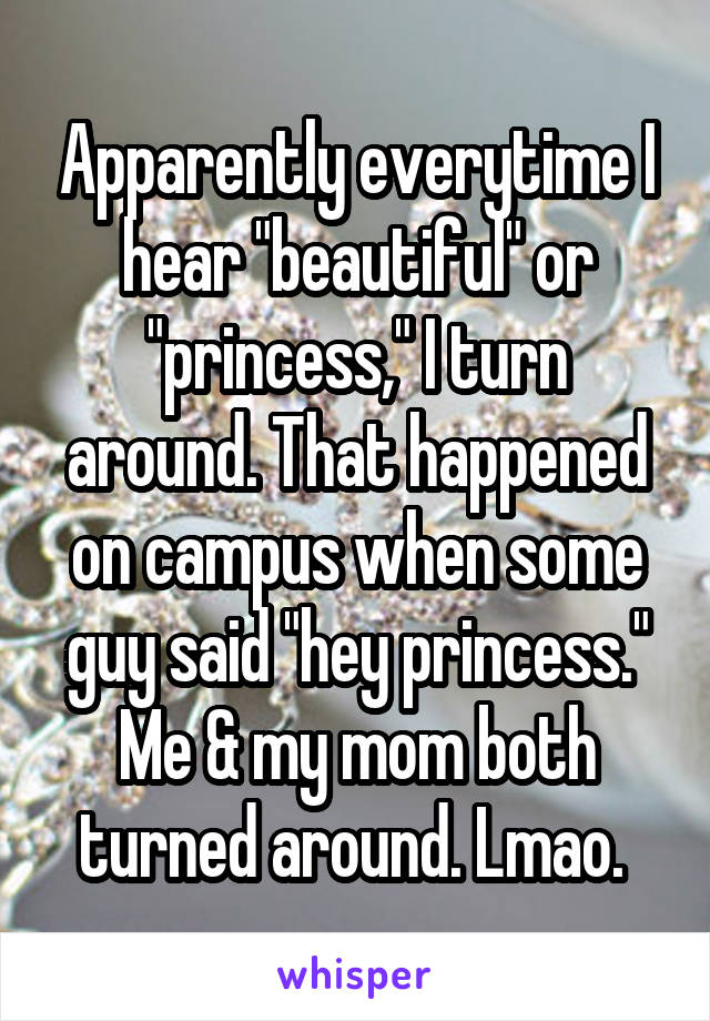 Apparently everytime I hear "beautiful" or "princess," I turn around. That happened on campus when some guy said "hey princess." Me & my mom both turned around. Lmao. 