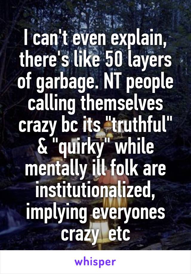 I can't even explain, there's like 50 layers of garbage. NT people calling themselves crazy bc its "truthful" & "quirky" while mentally ill folk are institutionalized, implying everyones crazy  etc