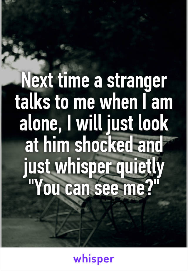 Next time a stranger talks to me when I am alone, I will just look at him shocked and just whisper quietly "You can see me?"
