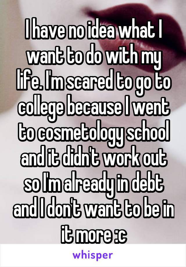 I have no idea what I want to do with my life. I'm scared to go to college because I went to cosmetology school and it didn't work out so I'm already in debt and I don't want to be in it more :c