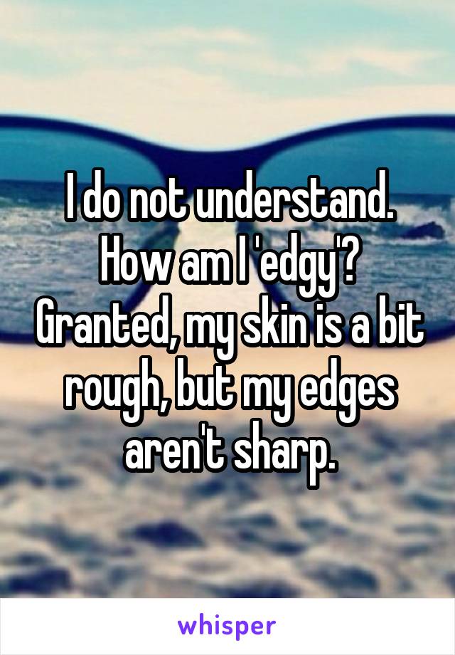 I do not understand. How am I 'edgy'? Granted, my skin is a bit rough, but my edges aren't sharp.