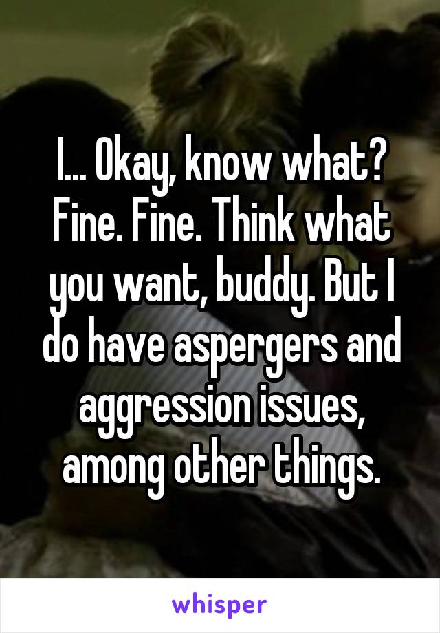 I... Okay, know what? Fine. Fine. Think what you want, buddy. But I do have aspergers and aggression issues, among other things.