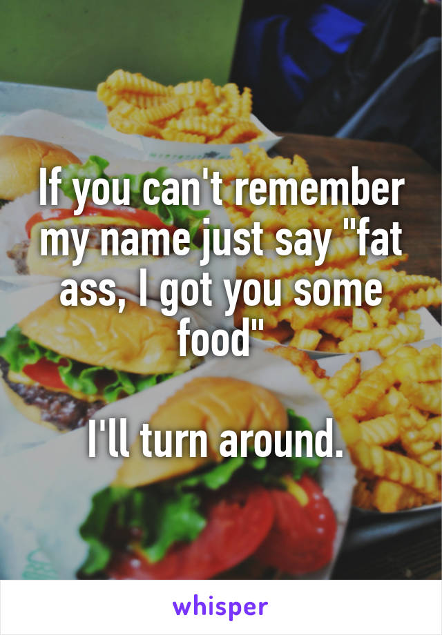 If you can't remember my name just say "fat ass, I got you some food"

I'll turn around. 