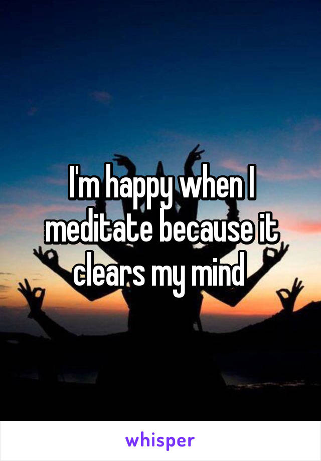I'm happy when I meditate because it clears my mind 