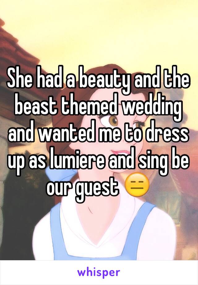 She had a beauty and the beast themed wedding and wanted me to dress up as lumiere and sing be our guest 😑