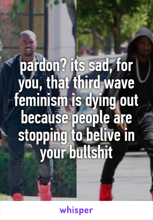 pardon? its sad, for you, that third wave feminism is dying out because people are stopping to belive in your bullshit