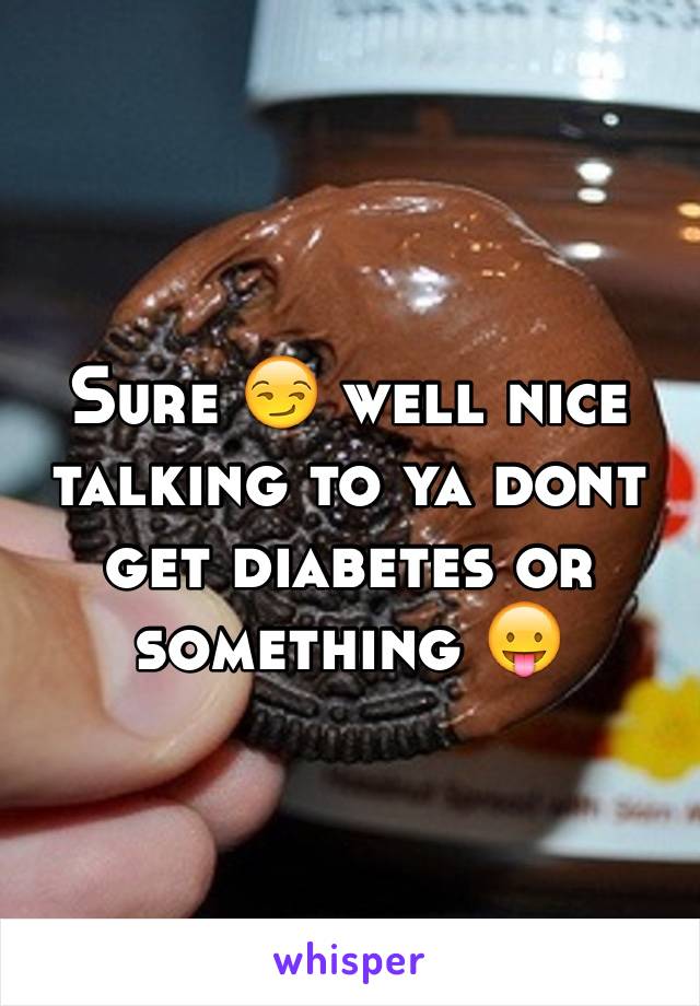 Sure 😏 well nice talking to ya dont get diabetes or something 😛