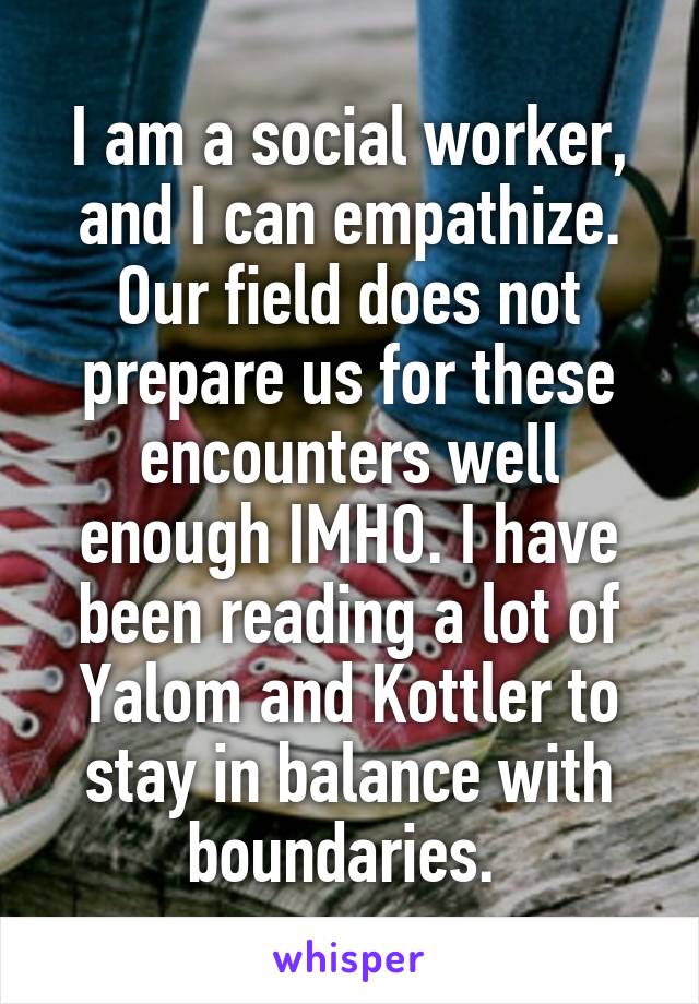 I am a social worker, and I can empathize. Our field does not prepare us for these encounters well enough IMHO. I have been reading a lot of Yalom and Kottler to stay in balance with boundaries. 