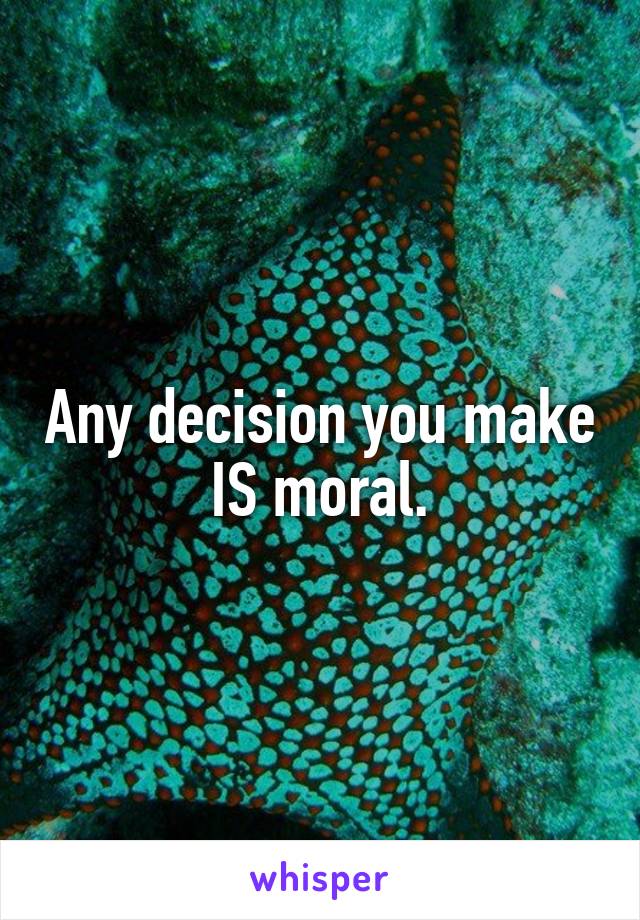 Any decision you make IS moral.