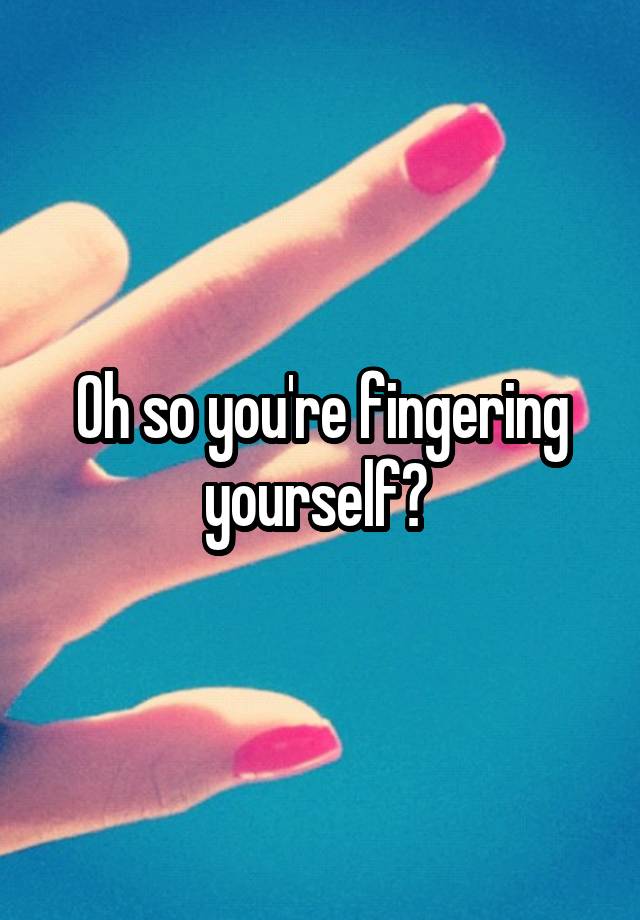 Oh so you're fingering yourself?