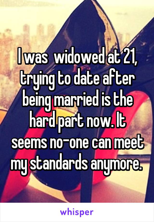 I was  widowed at 21, trying to date after being married is the hard part now. It seems no-one can meet my standards anymore. 