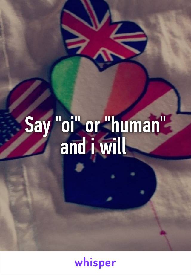 Say "oi" or "human" and i will 