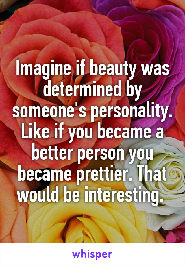 Imagine if beauty was determined by someone's personality. Like if you became a better person you became prettier. That would be interesting. 